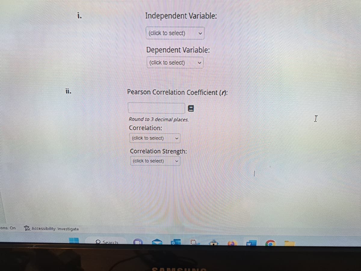 ons: On
i.
Accessibility: Investigate
Search
Independent Variable:
(click to select)
Dependent Variable:
(click to select)
Pearson Correlation Coefficient ():
Round to 3 decimal places.
Correlation:
(click to select)
Correlation Strength:
(click to select)
W
Eft
SAMSUNG
F
I