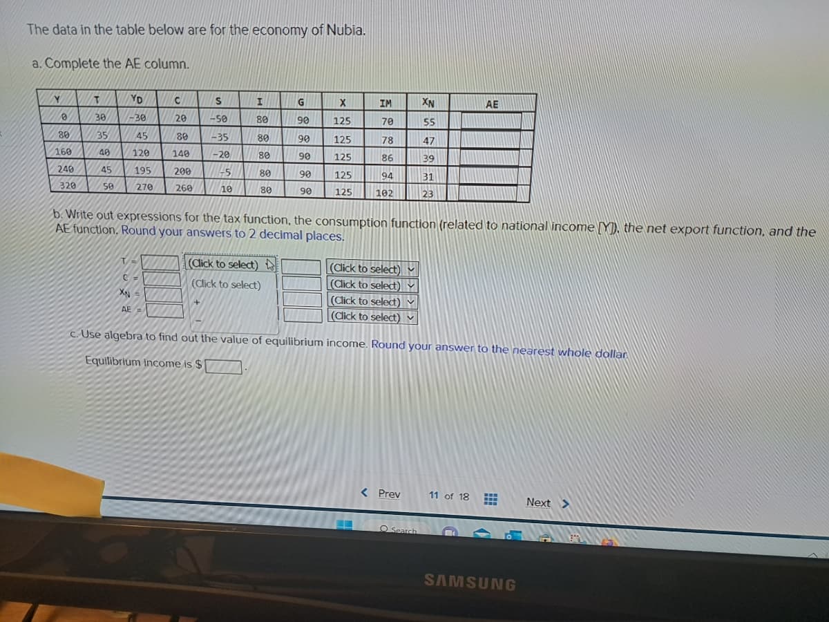 The data in the table below are for the economy of Nubia.
a. Complete the AE column.
Y
0
80
160
240
320
T
30
35
40
45
50
YD
-30
45
120
195
270
T =
XN
C=
C
20
AE=
80
140
200
260
S
-50
-35
-20
-5
10
+
I
80
80
80
80
80
(Click to select)
(Click to select)
G
90
90
90
90
90
|
F
b. Write out expressions for the tax function, the consumption function (related to national income [Y]), the net export function, and the
AE function. Round your answers to 2 decimal places.
X
125
IM
70
125
78
125
86
125
94
125 102
(Click to select) M
(Click to select)
(Click to select)
(Click to select)
XN
55
47
39
31
23
< Prev
c. Use algebra to find out the value of equilibrium income. Round your answer to the nearest whole dollar
Equilibrium income is $
O Search
AE
11 of 18
M
SAMSUNG
Next >