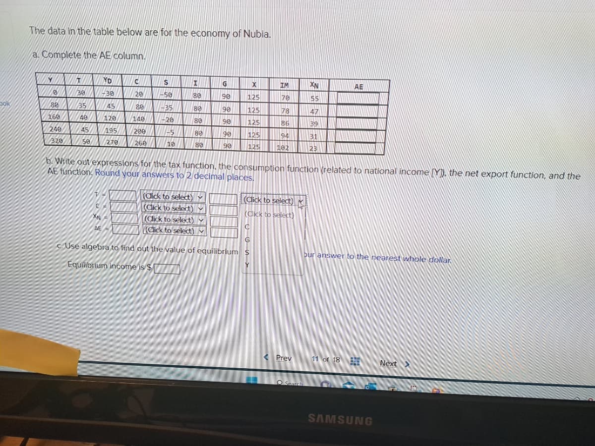 bok
The data in the table below are for the economy of Nubia.
a. Complete the AE column.
Y
0
80
160
240
320
T
30
35
49
45
50
YD
-30
45
120
195
270
VH
C =
XN
C
20
80
140
AE
200
260
S
-50
-35
-20
1-5
10
I
80
80
80
80
(Click to select)
(Click to select)
80
G
(Click to select)
(Click to select)
288 28
90
90
90
90
90
b. Write out expressions for the tax function, the consumption function (related to national income [Y]), the net export function, and the
AE function, Round your answers to 2 decimal places.
X
125
70
125
78
125
86
125
94
125 102
IM
C
G
c. Use algebra to find out the value of equilibrium S
Equilibrium income is $
Y
(Click to select)
(Click to select)
Prev
XN
55
47
39
31
23
O Search
AE
bur answer to the nearest whole dollar
11 of 18
MATIN
www
SAMSUNG
Next >