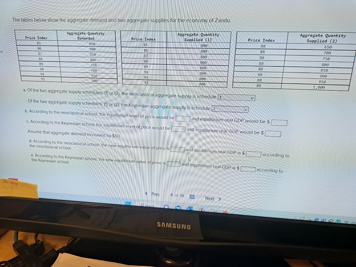 The tables below show the aggregate demand and two aggregate supplies for the economy of Zandu.
BHG SPELE
Price Index
85
86
87
88
89
90
91
92
Aggregate Quantity
Demanded
950
900
850
800
750
700
650
600
Price Index
85
86
87
88
89
90
91
92
e. According to the Keynesian school, the new equilibrium value of price is
the Keynesian school.
< Prev
Aggregate Quantity
Supplied (1)
a. Of the two aggregate supply schedules, (1) or (2), the neoclassical aggregate supply is schedule 1
Of the two aggregate supply schedules, (1) or (2), the Keynesian aggregate supply is schedule 2
b. According to the neoclassical school, the equilibrium level of price would be
c. According to the Keynesian school, the equilibrium level of price would be
Assume that aggregate demand increased by $50.
d. According to the neoclassical school, the new equilibrium value of price is and equilibrium real GDP is $[
the neoclassical school.
Search
4 of 18
800
800
800
800
800
800
800
800
L
and equilibrium real GDP is $
www
SAMSUNG
Price Index
88
88
v
Next >
88
88
and equilibrium real GDP would be $
and equilibrium real GDP would be $
88
88
88
88
according to
according to
Aggregate Quantity
Supplied (2)
650
700
750
800
850
900
950
1,000