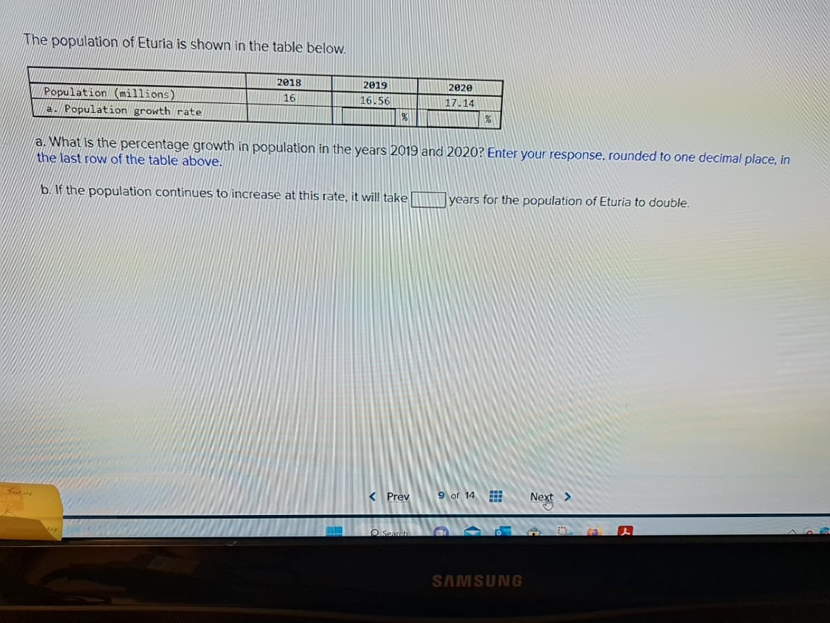 The population of Eturia is shown in the table below.
اند و
Population (millions)
a. Population growth rate
2018
16
2019
16.56
%
< Prev
2020
17.14
a. What is the percentage growth in population in the years 2019 and 2020? Enter your response, rounded to one decimal place, in
the last row of the table above.
b. If the population continues to increase at this rate, it will take
Search
%
years for the population of Eturia to double.
9 of 14
→
H
HB
SAMSUNG
Next >