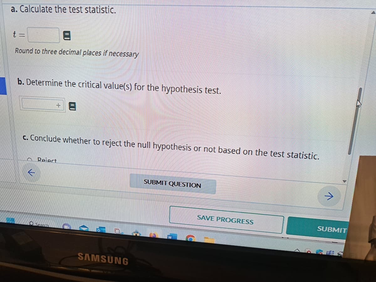 a. Calculate the test statistic.
Round to three decimal places if necessary
b. Determine the critical value(s) for the hypothesis test.
14
c. Conclude whether to reject the null hypothesis or not based on the test statistic.
Reiert
Enti
SAMSUNG
SUBMIT QUESTION
SAVE PROGRESS
SUBMIT