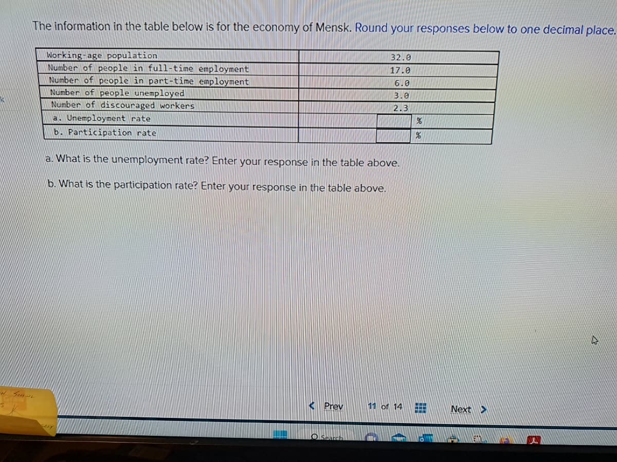 The information in the table below is for the economy of Mensk. Round your responses below to one decimal place.
SCHOL
Working-age population
Number of people in full-time employment
Number of people in part-time employment
Number of people unemployed
Number of discouraged workers
a. Unemployment rate
b. Participation rate
a. What is the unemployment rate? Enter your response in the table above.
b. What is the participation rate? Enter your response in the table above.
Prev
32.0
17.0
6.0
3.8
2.3
O Search
11 of 14
%
%
H
Next >
B
4