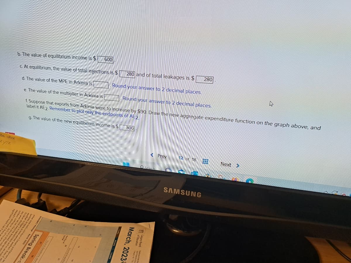 BIG SPEAK
eXTR
and if th
ind i
27 THER
+
5ls
&
b. The value of equilibrium income is $
c. At equilibrium, the value of total injections is $ 280 and of total leakages is $
d. The value of the MPE in Arkinia is. Round your answer to 2 decimal places.
e. The value of the multiplier in Arkinia is. Round your answer to 2 decimal places.
f. Suppose that exports from Arkinia were to increase by $90. Draw the new aggregate expenditure function on the graph above, and
label it AE2. Remember to plot only the endpoints of AE2.
g. The value of the new equilibrium income is $ 800
28 29
32425292
d appropriat
w
8490385
2-822 RA
a vie mu
BER
28493
and to w
nuary and February we
Spring Break-c
Principal's Message - March 2023
Sound Kreations dan
600
< Prev
O Search
March, 2023
of
Calgary Board 206 Race D
12 of 18
SAMSUNG
280
Next >