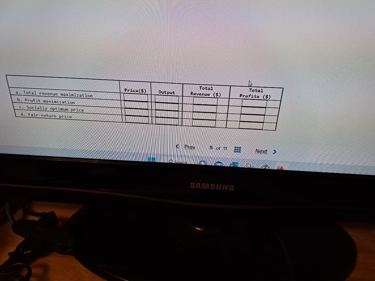 a. Total revenue maximization
b. Profit-maximization
Socially optimum price
d. Fair return price
Price($)
Output
Total
Revenue ($)
Prev
Search
5 or 11
SAMSUNG
Total
Profits ($)
Next >