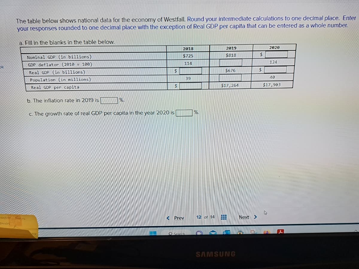 The table below shows national data for the economy of Westfall. Round your intermediate calculations to one decimal place. Enter
your responses rounded to one decimal place with the exception of Real GDP per capita that can be entered as a whole number.
a. Fill in the blanks in the table below.
TRATION SCHOOL
ENICES
Nominal GDP (in billions)
GDP deflator (2010 = 100)
Real GDP (in billions)
Population (in millions)
Real GDP per capita
b. The inflation rate in 2019 is
c. The growth rate of real GDP per capita in the year 2020 is
MAY
%.
$
$
2018
$725
114
< Prev
O Search
39
%.
12 of 14
2019
$818
#
$676
$17,264
SAMSUNG
M
Next >
$
$
2020
4
124
40
$17,903