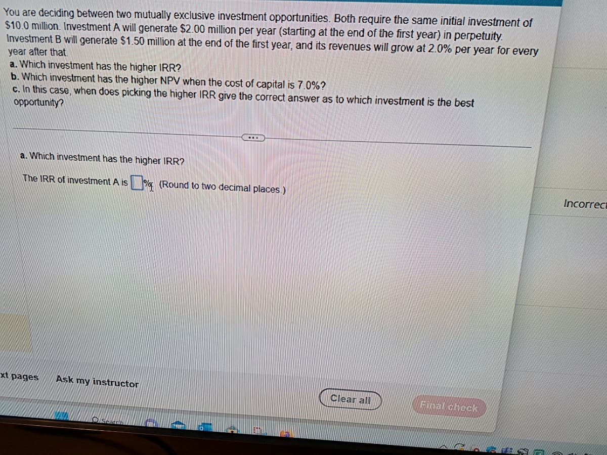 You are deciding between two mutually exclusive investment opportunities. Both require the same initial investment of
$10.0 million. Investment A will generate $2.00 million per year (starting at the end of the first year) in perpetuity.
Investment B will generate $1.50 million at the end of the first year, and its revenues will grow at 2.0% per year for every
year after that.
a. Which investment has the higher IRR?
b. Which investment has the higher NPV when the cost of capital is 7.0%?
c. In this case, when does picking the higher IRR give the correct answer as to which investment is the best
opportunity?
a. Which investment has the higher IRR?
The IRR of investment A is %(Round to two decimal places.)
xt pages
Ask my instructor
Clear all
Incorrect