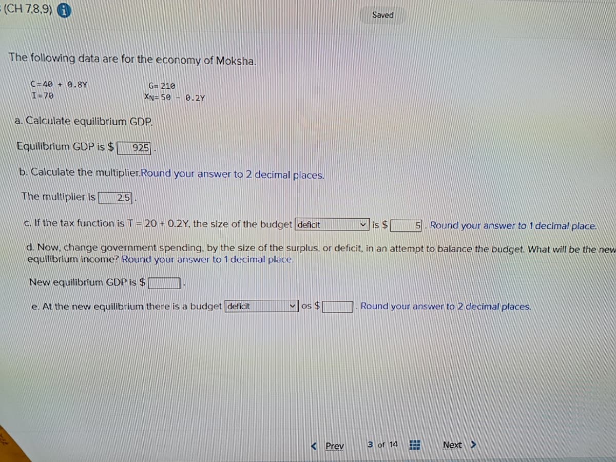 (CH 7,8,9)
The following data are for the economy of Moksha.
C=40+ 0.8Y
I=70
G= 210
XN= 50 0.2Y
25
a. Calculate equilibrium GDP.
Equilibrium GDP is $
b. Calculate the multiplier.Round your answer to 2 decimal places.
The multiplier is
c. If the tax function is T = 20+ 0.2Y, the size of the budget deficit
is $
5. Round your answer to 1 decimal place.
d. Now, change government spending, by the size of the surplus, or deficit, in an attempt to balance the budget. What will be the new
equilibrium income? Round your answer to 1 decimal place.
New equilibrium GDP is $
e. At the new equilibrium there is a budget deficit
925
os $
Saved
< Prev
Round your answer to 2 decimal places.
3 of 14
Next >