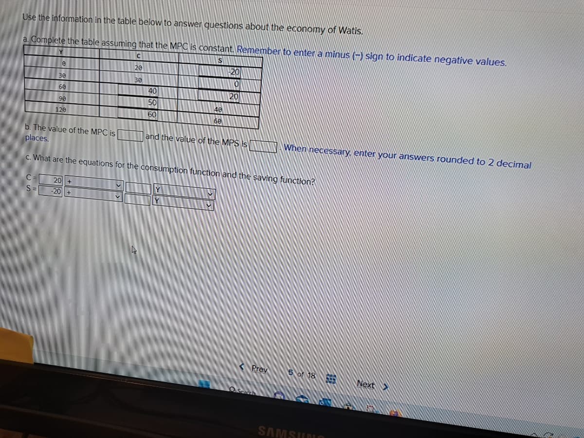 Use the information in the table below to answer questions about the economy of Watis.
a. Complete the table assuming that the MPC is constant. Remember to enter a minus (-) sign to indicate negative values.
C
S
20
30
Y
C=
S=
0
30
60
90
120
20 +
-20 +
b. The value of the MPC is
places.
c. What are the equations for the consumption function and the saving function?
V
40
50
60
V
40
60
Y
-20
0
20
and the value of the MPS is
Y
Prev
O Search
When necessary, enter your answers rounded to 2 decimal
5 of 18
SAMSUNG
LITY
wwah