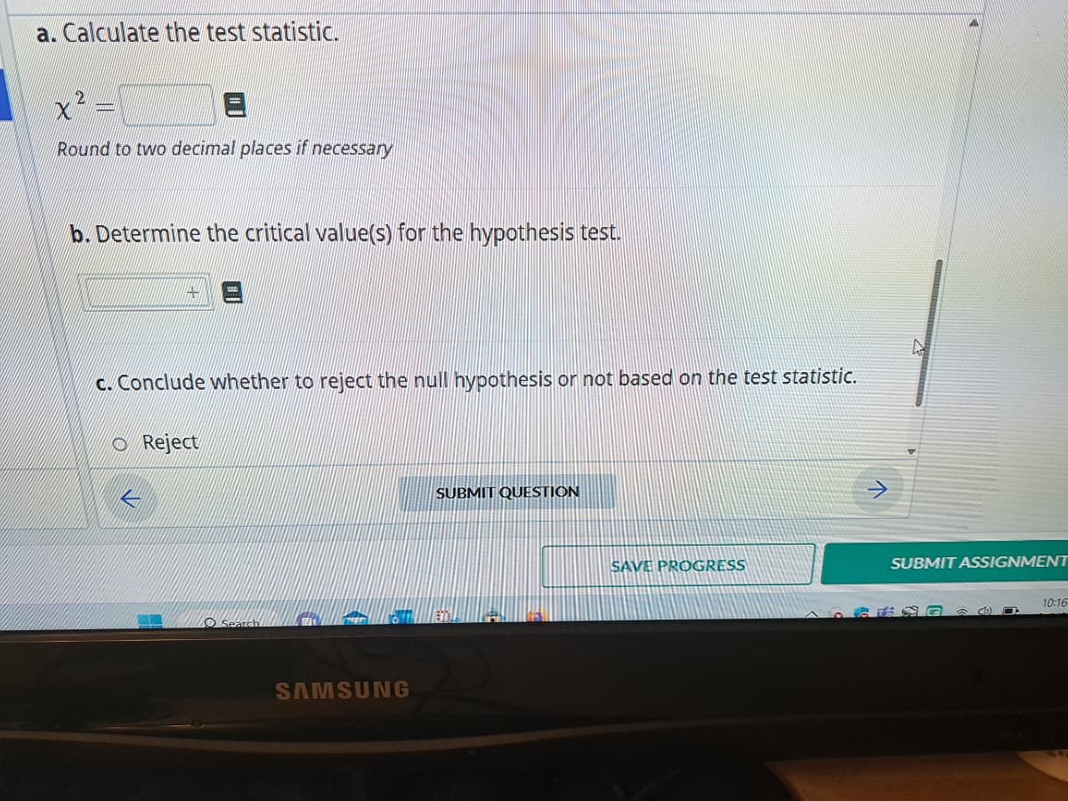 a. Calculate the test statistic.
x² =
Round to two decimal places if necessary
b. Determine the critical value(s) for the hypothesis test.
c. Conclude whether to reject the null hypothesis or not based on the test statistic.
Reject
L
O Search
SAMSUNG
SUBMIT QUESTION
SAVE PROGRESS
SUBMIT ASSIGNMENT
S&D
10:16