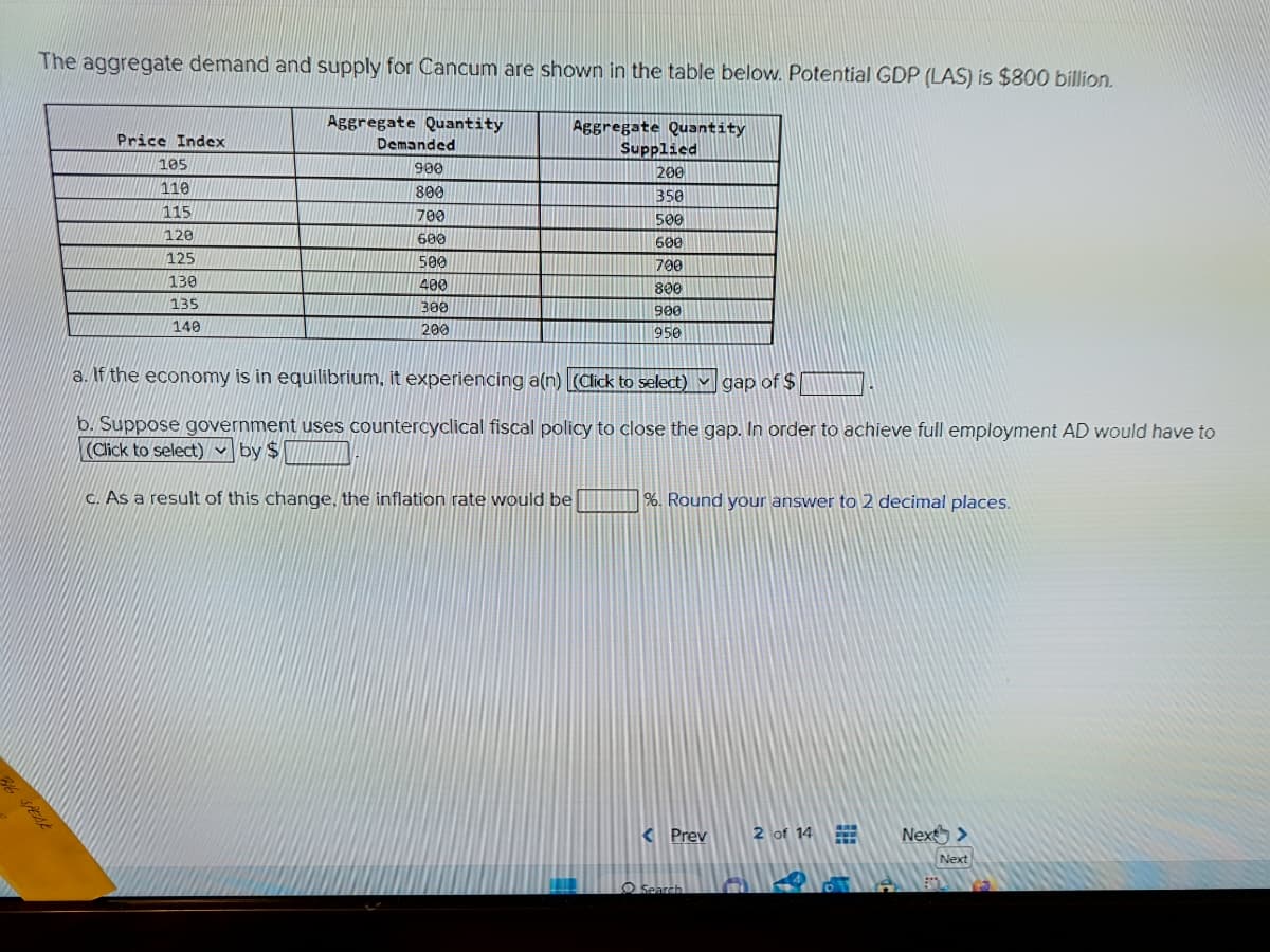 The aggregate demand and supply for Cancum are shown in the table below. Potential GDP (LAS) is $800 billion.
Price Index
105
110
115
128
125
130
135
140
Aggregate Quantity
Demanded
900
800
700
600
500
400
300
200
Aggregate Quantity
Supplied
200
350
500
600
700
800
900
950
a. If the economy is in equilibrium, it experiencing a(n) [(Click to select) gap of $
b. Suppose government uses countercyclical fiscal policy to close the gap. In order to achieve full employment AD would have to
(Click to select) by $
c. As a result of this change, the inflation rate would be
%. Round your answer to 2 decimal places.
< Prev
Search
2 of 14
#
Next >
Next