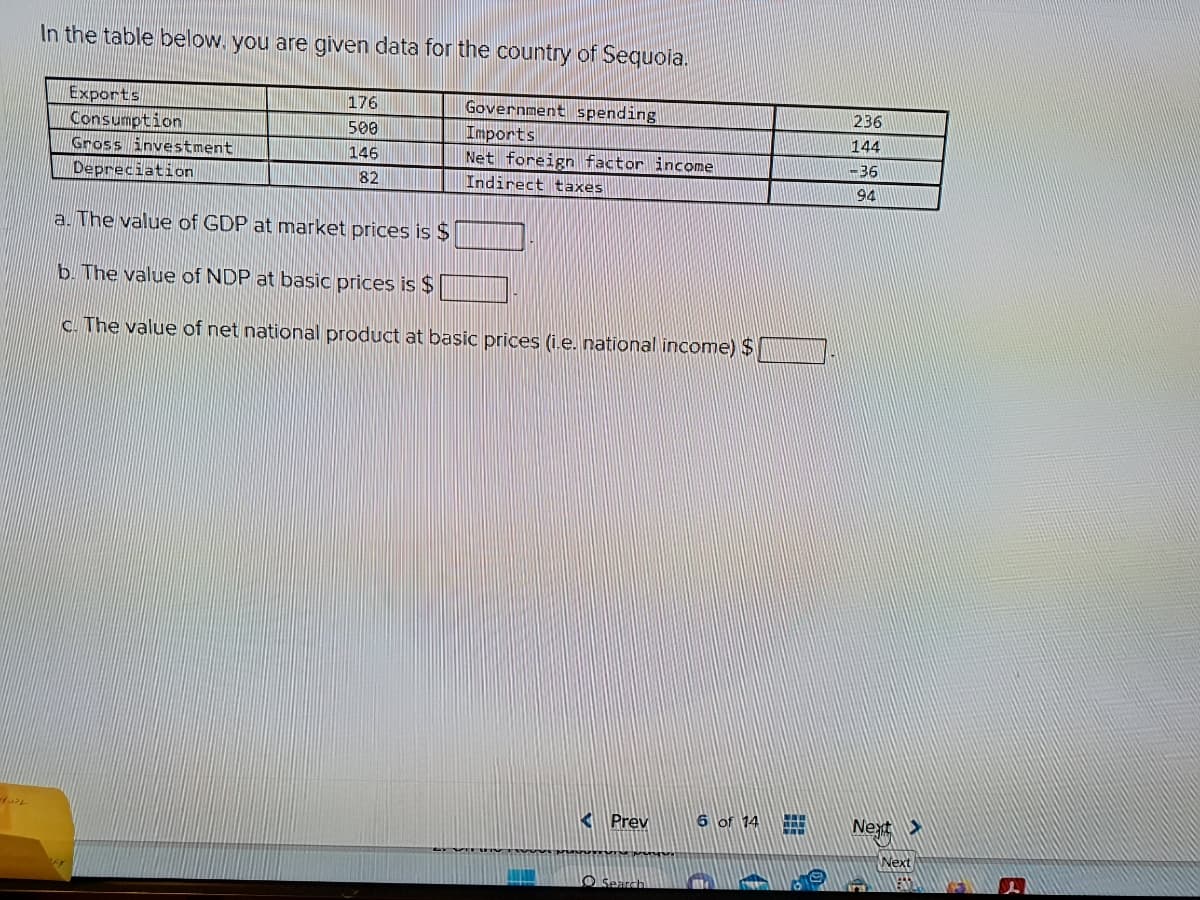 الف و
In the table below, you are given data for the country of Sequoia.
Exports
Consumption
Gross investment
Depreciation
176
500
146
82
Government spending
Imports
Net foreign factor income
Indirect taxes
a. The value of GDP at market prices is $
b. The value of NDP at basic prices is $
c. The value of net national product at basic prices (i.e. national income) $
Prev
Search
6 of 14 #
9
F
0
236
144
-36
94
Next >
Next
R