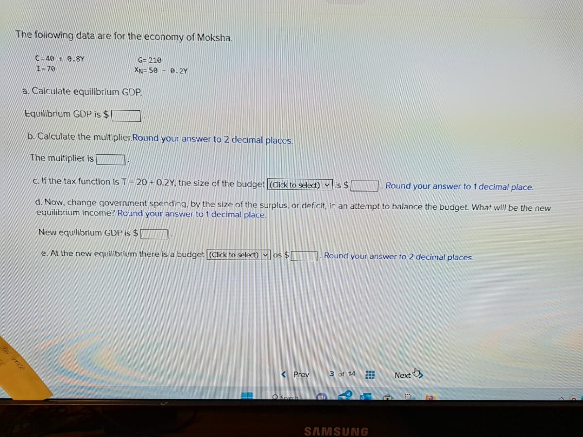 36
The following data are for the economy of Moksha.
C-40 + 0.8Y
I=70
G=210
XN-50 0.2Y
a. Calculate equilibrium GDP.
Equilibrium GDP is $
b. Calculate the multiplier.Round your answer to 2 decimal places.
The multiplier is
c. If the tax function is T20+ 0.2Y, the size of the budget (Click to select) is $
Round your answer to 1 decimal place.
d. Now, change government spending, by the size of the surplus, or deficit, in an attempt to balance the budget. What will be the new
equilibrium income? Round your answer to 1 decimal place.
New equilibrium GDP is $
e. At the new equilibrium there is a budget (Click to select) os $
< Prev
O Search
Round your answer to 2 decimal places.
3 of 14
SAMSUNG
Next
62