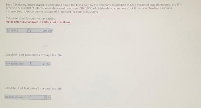 Hunt Taxidermy. Incorporated, is concerned about the taxes paid by the company. In addition to $4.3 million of taxable income, the firm
received $304,000 of interest on state-issued bonds and $140,000 of dividends on common stock. It owns in Oakdale Fashions,
Incorporated. (Use corporate tax rate of 21 percent for your calculations.)
Calculate Hunt Taxidermy's tax liability.
Note: Enter your answer in dollars not in millions.
Average tax rate
$
Calculate Hunt Taxidermy's average tax rate.
995,040
Marginal tax rate
Calculate Hunt Taxidermy's marginal tax rate.
21 %