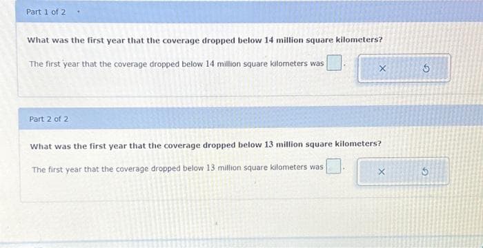 Part 1 of 2
What was the first year that the coverage dropped below 14 million square kilometers?
The first year that the coverage dropped below 14 million square kilometers was
Part 2 of 2
X
What was the first year that the coverage dropped below 13 million square kilometers?
The first year that the coverage dropped below 13 million square kilometers was
G
G