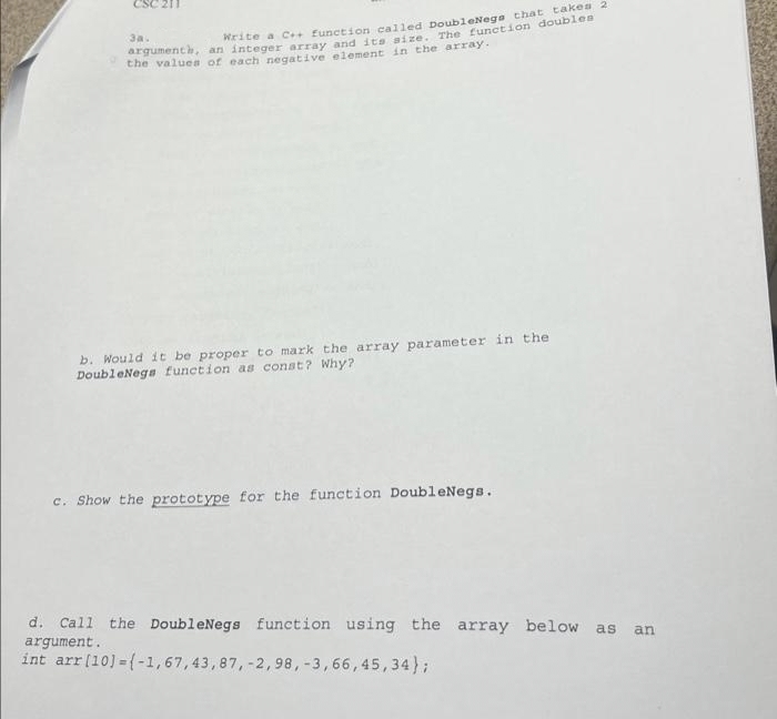 Write a C++ function called DoubleNegs that takes 2
argumenth, an integer array and its size. The function doubles
the values of each negative element in the array.
3a.
b. Would it be proper to mark the array parameter in the
DoubleNegs function as const? Why?
c. Show the prototype for the function DoubleNegs.
d. Call the DoubleNegs function using the array below as an
argument.
int arr [10] =(-1,67,43,87, -2,98, -3,66,45,34);