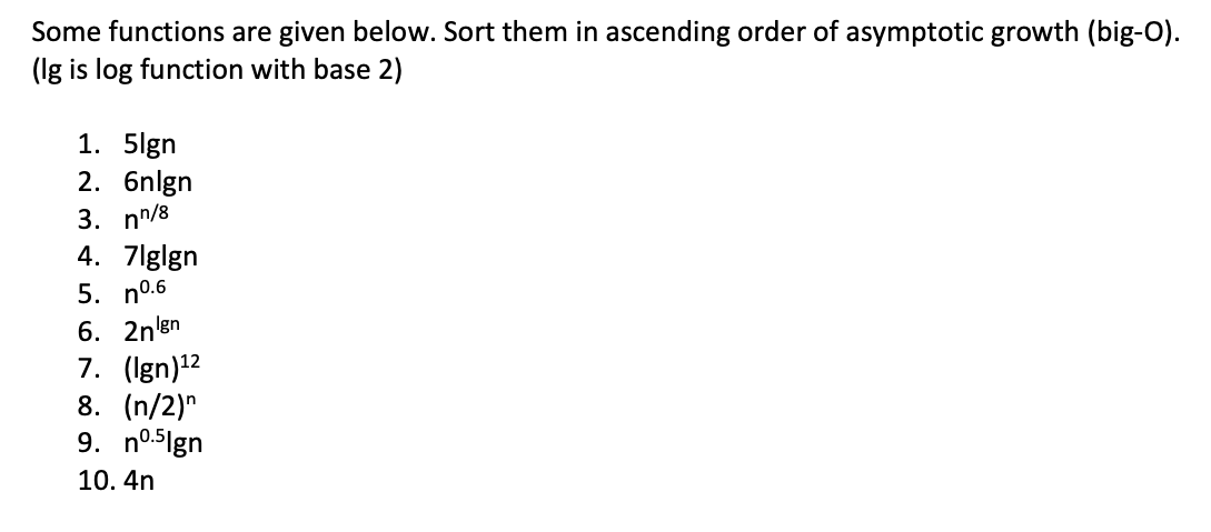 Some functions are given below. Sort them in ascending order of asymptotic growth (big-O).
(Ig is log function with base 2)
1. 5lgn
2. 6nlgn
3. nn/8
4. 7lglgn
5. n06
6. 2nlgn
7. (Ign)¹²
8. (n/2)n
9. nº.5Ign
10. 4n