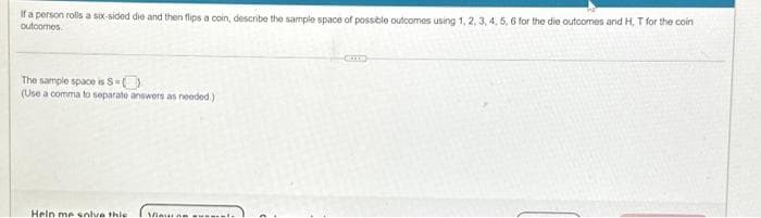 If a person rolls a six-sided die and then flips a coin, describe the sample space of possible outcomes using 1, 2, 3, 4, 5, 6 for the die outcomes and H, T for the coin
outcomes.
1.C
The sample space is S-O
(Use a comma to separate answers as needed.)
Heln me solve thie Vi