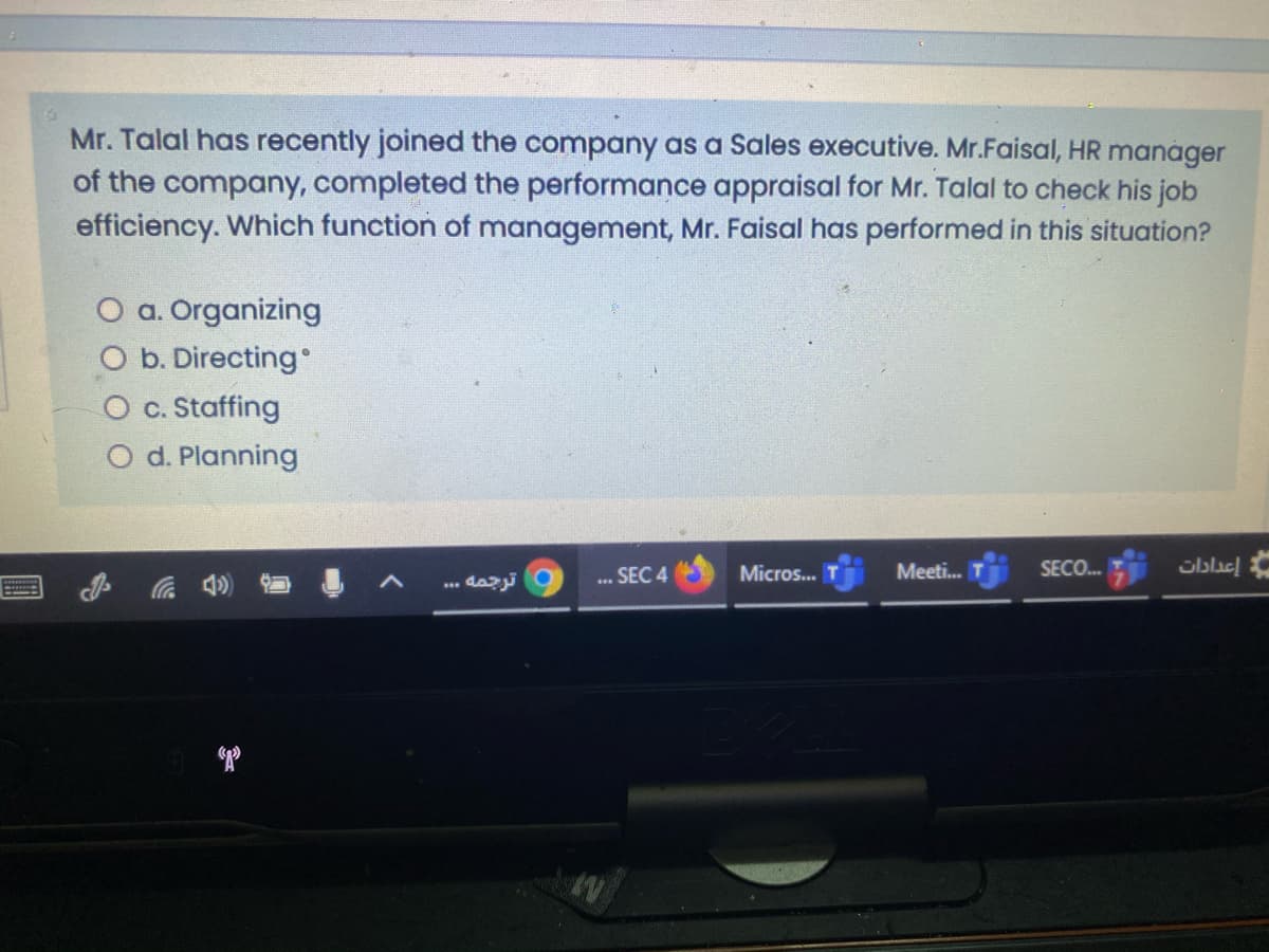 Mr. Talal has recently joined the company as a Sales executive. Mr.Faisal, HR manager
of the company, completed the performance appraisal for Mr. Talal to check his job
efficiency. Which function of management, Mr. Faisal has performed in this situation?
O a. Organizing
O b. Directing
c. Staffing
O d. Planning
Micros...
Meeti.
SECO.
Gblac
ترجمه . . .
*.. SEC 4
