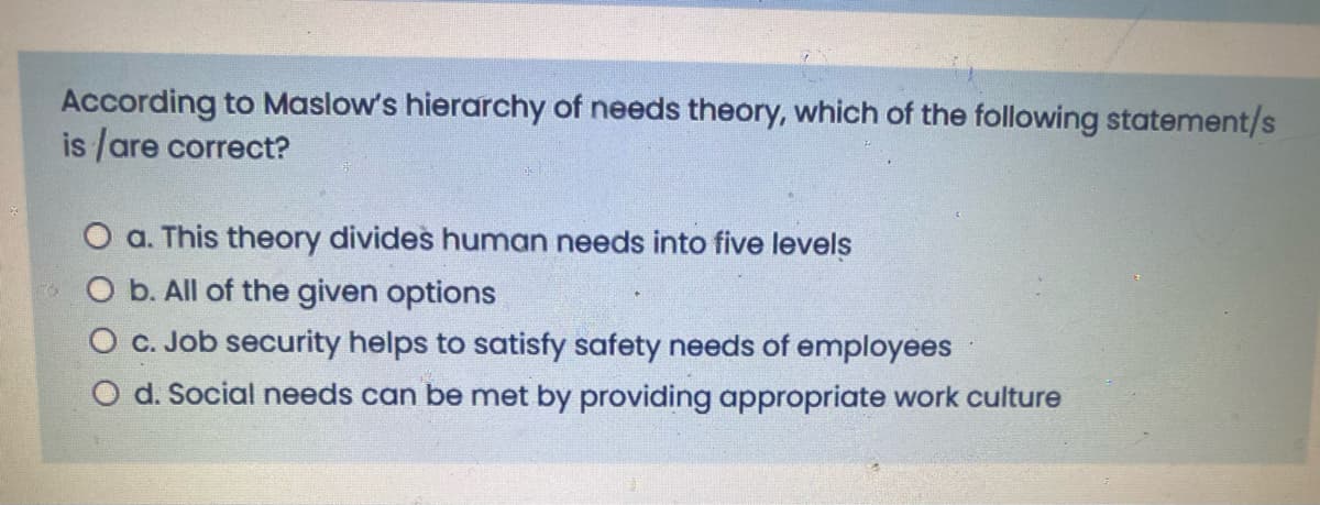 According to Maslow's hierarchy of needs theory, which of the following statement/s
is /are correct?
O a. This theory divides human needs into five levels
O b. All of the given options
O c. Job security helps to satisfy safety needs of employees
O d. Social needs can be met by providing appropriate work culture
