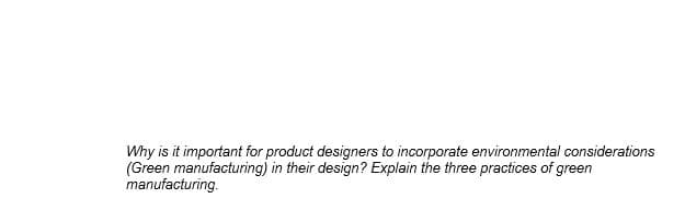 Why is it important for product designers to incorporate environmental considerations
(Green manufacturing) in their design? Explain the three practices of green
manufacturing.
