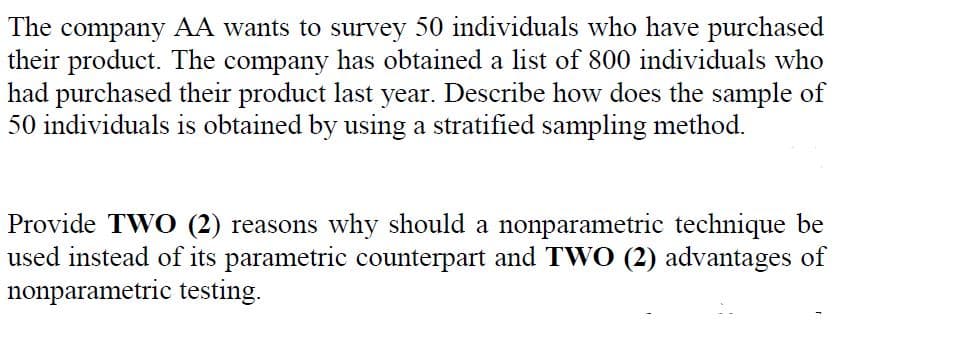 The company AA wants to survey 50 individuals who have purchased
their product. The company has obtained a list of 800 individuals who
had purchased their product last year. Describe how does the sample of
50 individuals is obtained by using a stratified sampling method.
Provide TWO (2) reasons why should a nonparametric technique be
used instead of its parametric counterpart and TWO (2) advantages of
nonparametric testing.
