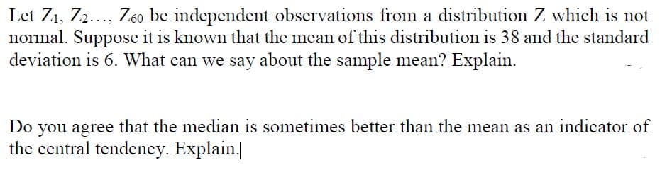 Let Z1, Z2..., Z60 be independent observations from a distribution Z which is not
normal. Suppose it is known that the mean of this distribution is 38 and the standard
deviation is 6. What can we say about the sample mean? Explain.
Do you agree that the median is sometimes better than the mean as an indicator of
the central tendency. Explain.
