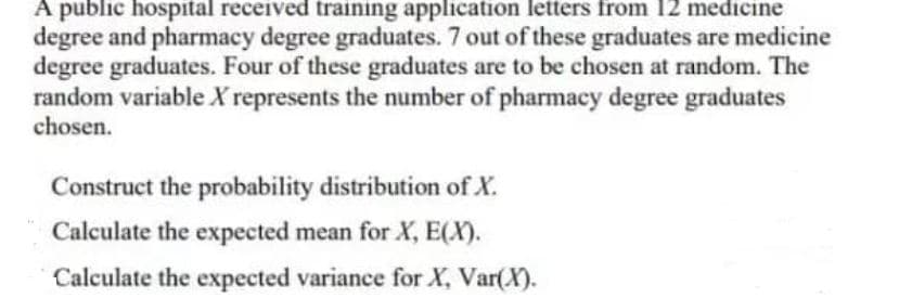 A public hospital received training application letters from 12 medicine
degree and pharmacy degree graduates. 7 out of these graduates are medicine
degree graduates. Four of these graduates are to be chosen at random. The
random variable X represents the number of pharmacy degree graduates
chosen.
Construct the probability distribution of X.
Calculate the expected mean for X, E(X).
Calculate the expected variance for X, Var(X).
