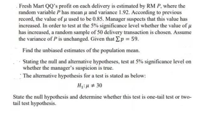 Fresh Mart QQ's profit on each delivery is estimated by RM P, where the
random variable P has mean u and variance 1.92. According to previous
record, the value of u used to be 0.85. Manager suspects that this value has
increased. In order to test at the 5% significance level whether the value of u
has increased, a random sample of 50 delivery transaction is chosen. Assume
the variance of P is unchanged. Given that Ep 59.
Find the unbiased estimates of the population mean.
Stating the null and alternative hypotheses, test at 5% significance level on
whether the manager's suspicion is true.
The alternative hypothesis for a test is stated as below:
H:µ # 30
State the null hypothesis and determine whether this test is one-tail test or two-
tail test hypothesis.
