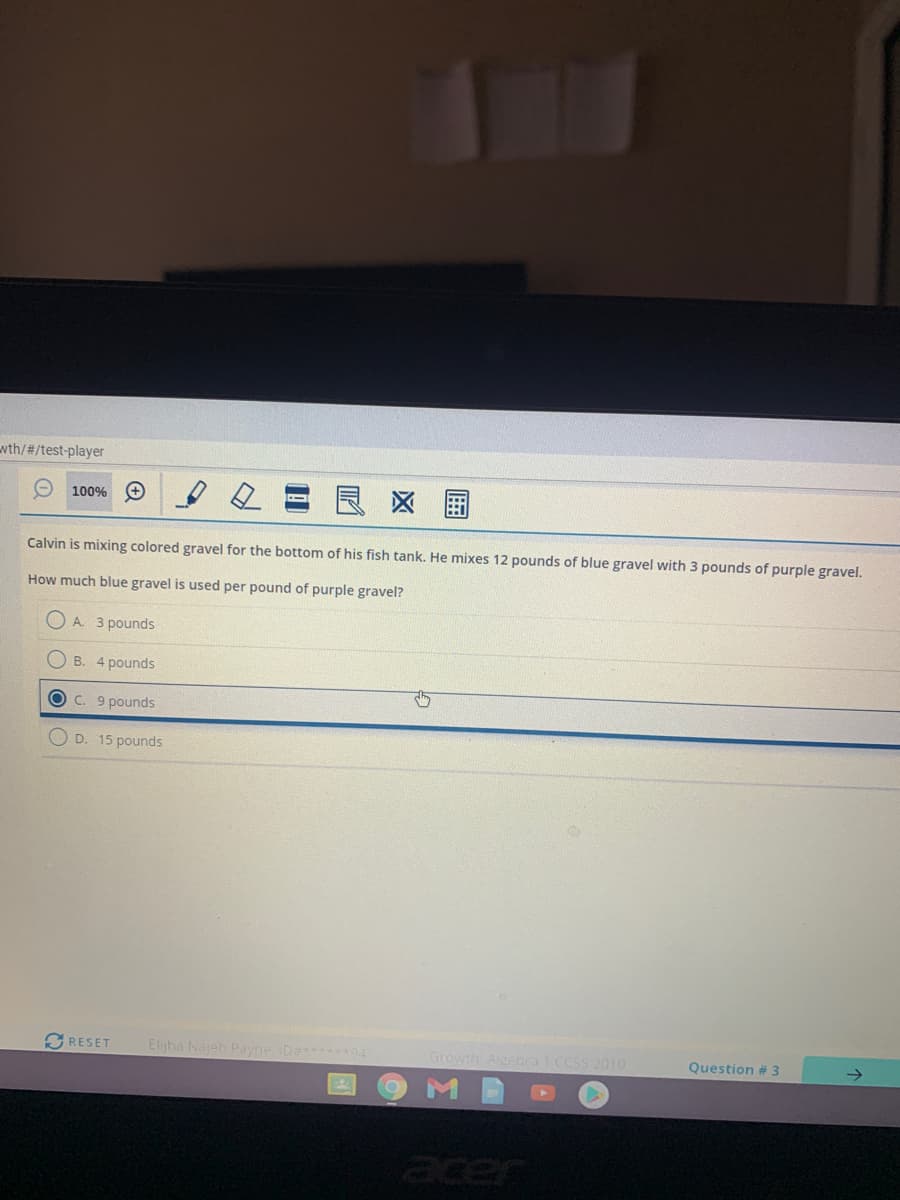 wth/#/test-player
区 国
100%
Calvin is mixing colored gravel for the bottom of his fish tank. He mixes 12 pounds of blue gravel with 3 pounds of purple gravel.
How much blue gravel is used per pound of purple gravel?
O A. 3 pounds
B. 4 pounds
C. 9 pounds
D. 15 pounds
SRESET
Elijha Najeh Payne ID 94
Growth AlgebraI CCSS 2010
Question #3
acer
