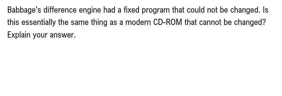 Babbage's difference engine had a fixed program that could not be changed. Is
this essentially the same thing as a modern CD-ROM that cannot be changed?
Explain your answer.