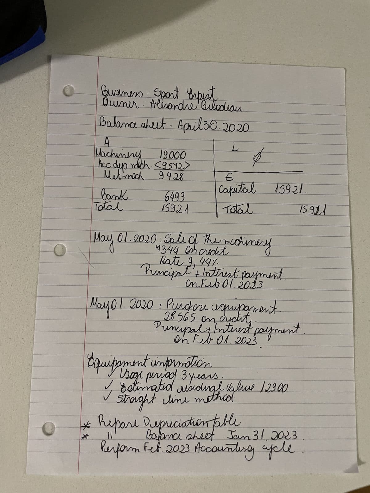 A
Machinery
L
Business Sport Erpest
Ourner Alexandre Bilodeau
Balance sheet. April 30.2020
19000
Acc dep mech. <9572>
L
Met moch 9428
E
Capital 15921.
Bank
6493
Total
15921
Total
15921
May 01
01. 2020. Sale of the machinery
4344 on credit
Rate 9, 44%
Principal + Interest payment.
On Feb 01.2023
May 01. 2020 : Purchase equipament
28565 on credit
Principal Interest payment.
On Feb 01.2023
Equipament information
Usage period 3 years
Estimated residual value 12900
Straight line method
* Repare Depreciation table
*
11
Balance sheet Jan 31, 2023
Perform Fet. 2023 Accounting apple