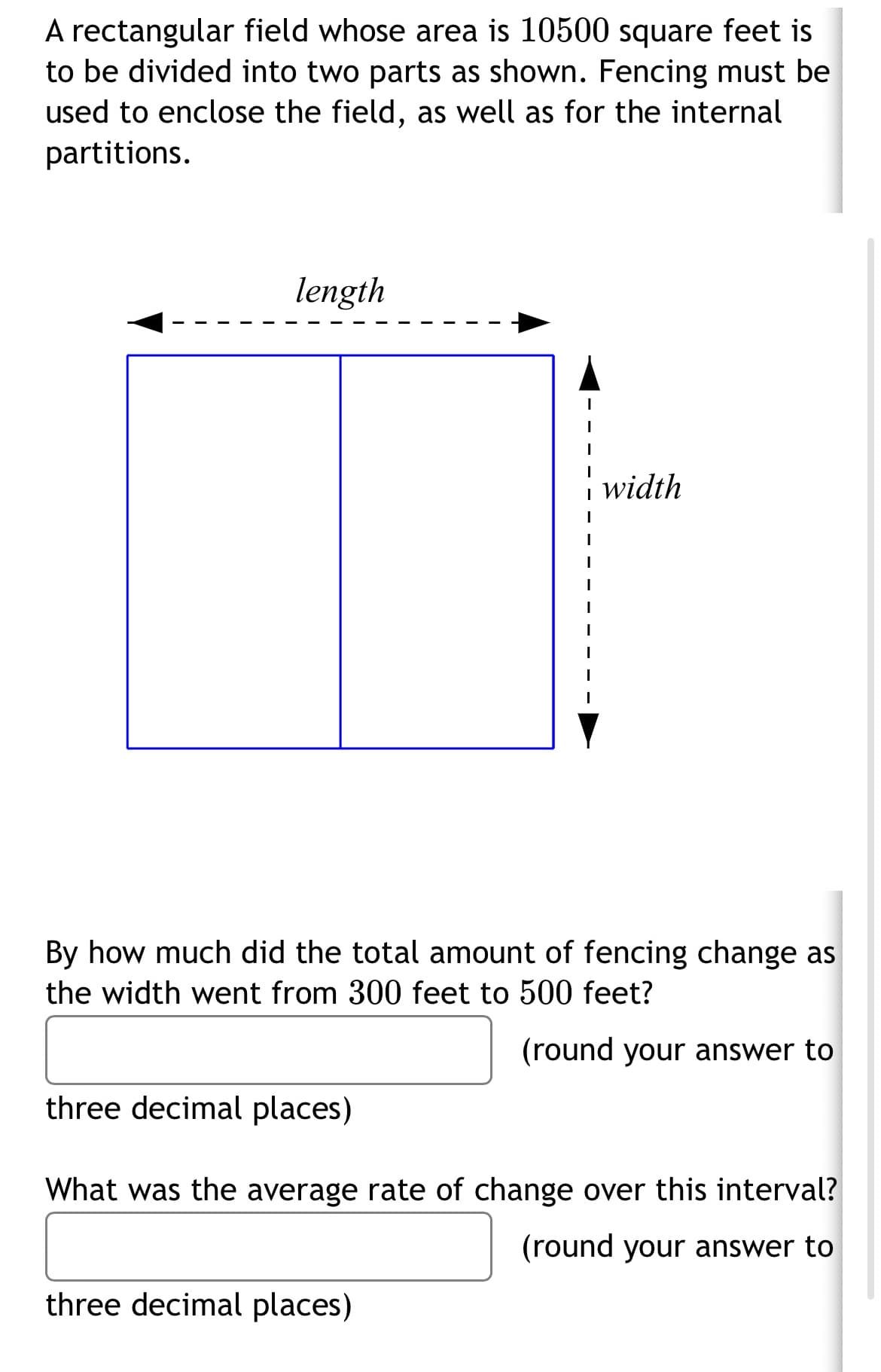 A rectangular field whose area is 10500 square feet is
to be divided into two parts as shown. Fencing must be
used to enclose the field, as well as for the internal
partitions.
length
width
By how much did the total amount of fencing change as
the width went from 300 feet to 500 feet?
(round your answer to
three decimal places)
What was the average rate of change over this interval?
(round your answer to
three decimal places)
