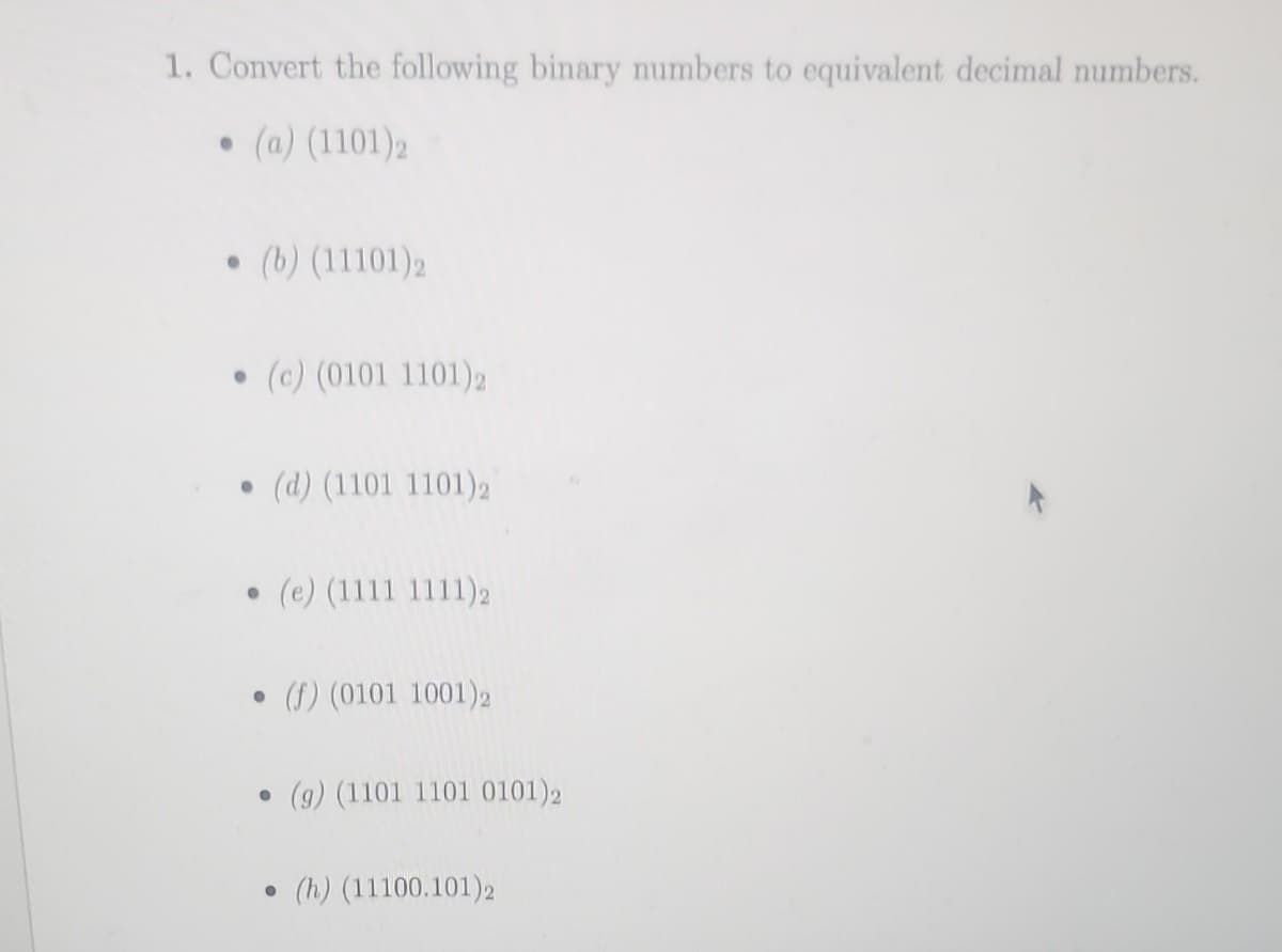 1. Convert the following binary numbers to equivalent decimal numbers.
• (a) (1101)2
• (b) (11101) 2
●
(c) (0101 1101)2
(d) (1101 1101)2
● (e) (1111 1111)2
• (f) (0101 1001)2
●
●
(9) (1101 1101 0101)2
(h) (11100.101)2