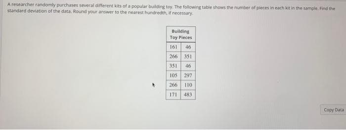 A researcher randomly purchases several different kits of a popular building toy. The following table shows the number of pieces in each kit in the sample. Find the
standard deviation of the data. Round your answer to the nearest hundredth, if necessary.
Building
Toy Pieces
161 46
266 351
351
46
105
297
266
110
171
483
Copy Data