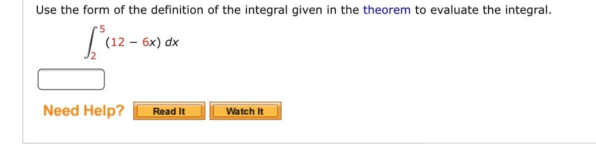 Use the form of the definition of the integral given in the theorem to evaluate the integral.
Laz-
(12 — бх) dx
Need Help?
Read It
Watch It
