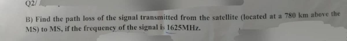 Q2/
B) Find the path loss of the signal transmitted from the satellite (located at a 780 km above the
MS) to MS, if the frequency of the signal is 1625MHz.