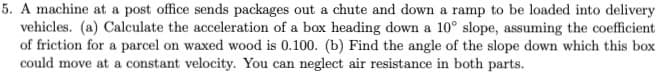 5. A machine at a post office sends packages out a chute and down a ramp to be loaded into delivery
vehicles. (a) Calculate the acceleration of a box heading down a 10° slope, assuming the coefficient
of friction for a parcel on waxed wood is 0.100. (b) Find the angle of the slope down which this box
could move at a constant velocity. You can neglect air resistance in both parts.
