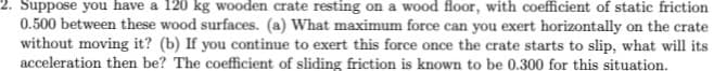 Suppose you have a 120 kg wooden crate resting on a wood floor, with coefficient of static friction
0.500 between these wood surfaces. (a) What maximum force can you exert horizontally on the crate
without moving it? (b) If you continue to exert this force once the crate starts to slip, what will its
acceleration then be? The coefficient of sliding friction is known to be 0.300 for this situation.
