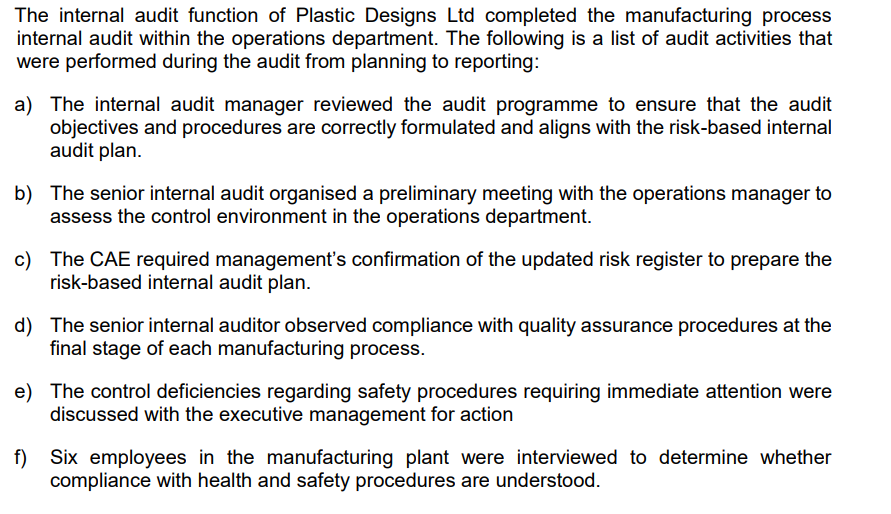 The internal audit function of Plastic Designs Ltd completed the manufacturing process
internal audit within the operations department. The following is a list of audit activities that
were performed during the audit from planning to reporting:
a) The internal audit manager reviewed the audit programme to ensure that the audit
objectives and procedures are correctly formulated and aligns with the risk-based internal
audit plan.
b) The senior internal audit organised a preliminary meeting with the operations manager to
assess the control environment in the operations department.
c) The CAE required management's confirmation of the updated risk register to prepare the
risk-based internal audit plan.
d) The senior internal auditor observed compliance with quality assurance procedures at the
final stage of each manufacturing process.
e) The control deficiencies regarding safety procedures requiring immediate attention were
discussed with the executive management for action
f) Six employees in the manufacturing plant were interviewed to determine whether
compliance with health and safety procedures are understood.
