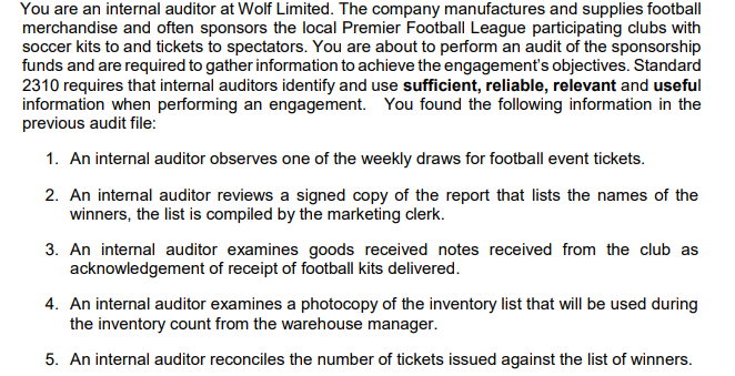 You are an internal auditor at Wolf Limited. The company manufactures and supplies football
merchandise and often sponsors the local Premier Football League participating clubs with
soccer kits to and tickets to spectators. You are about to perform an audit of the sponsorship
funds and are required to gather information to achieve the engagement's objectives. Standard
2310 requires that internal auditors identify and use sufficient, reliable, relevant and useful
information when performing an engagement. You found the following information in the
previous audit file:
1. An internal auditor observes one of the weekly draws for football event tickets.
2. An internal auditor reviews a signed copy of the report that lists the names of the
winners, the list is compiled by the marketing clerk.
3. An internal auditor examines goods received notes received from the club as
acknowledgement of receipt of football kits delivered.
4. An internal auditor examines a photocopy of the inventory list that will be used during
the inventory count from the warehouse manager.
5. An internal auditor reconciles the number of tickets issued against the list of winners.
