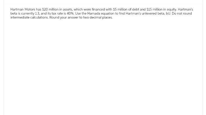 Hartman Motors has $20 million in assets, which were financed with $5 million of debt and $15 million in equity. Hartman's
beta is currently 1.3, and its tax rate is 40%. Use the Hamada equation to find Hartman's unlevered beta, bu. Do not round
intermediate calculations. Round your answer to two decimal places.