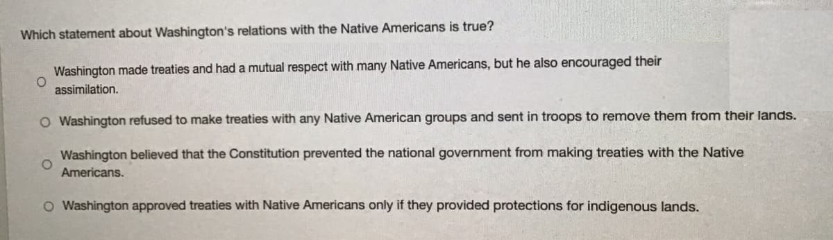 Which statement about Washington's relations with the Native Americans is true?
Washington made treaties and had a mutual respect with many Native Americans, but he also encouraged their
assimilation.
O Washington refused to make treaties with any Native American groups and sent in troops to remove them from their lands.
Washington believed that the Constitution prevented the national government from making treaties with the Native
Americans.
O Washington approved treaties with Native Americans only if they provided protections for indigenous lands.
