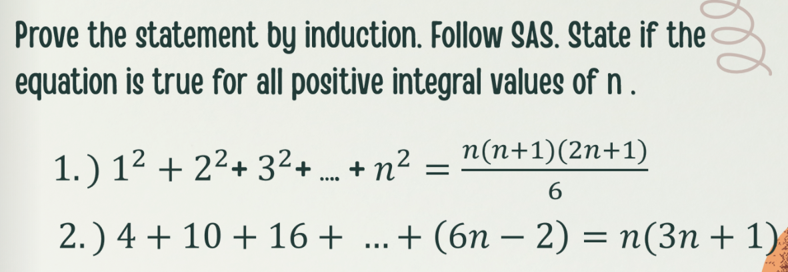 Prove the statement by induction. Follow SAS. State if the
equation is true for all positive integral values of n .
1.) 1² + 2²+ 3²+ + n?
n(n+1)(2n+1)
...
6.
2.) 4 + 10 + 16+ ...+ (6n – 2) = n(3n + 1)
