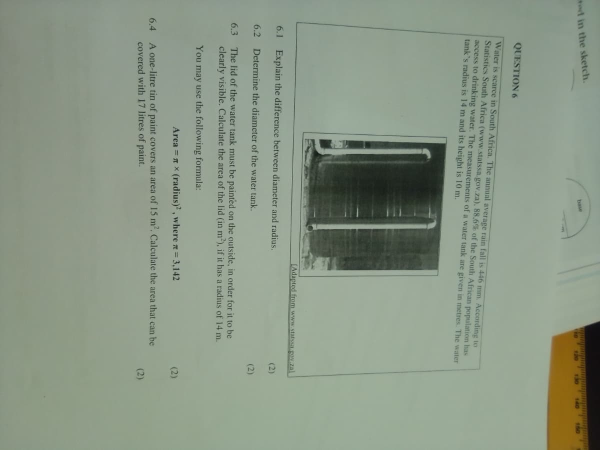 tod in the sketch.
base
to
120
130
140
QUESTION 6
Water is scarce in South Africa. The annual average rain fall is 446 mm. According to
Statistics South Africa (www.statssa.gov.za), 88,6% of the South African population has
access to drinking water. The measurements of a water tank are given in metres. The water
tank's radius is 14 m and its height is 10 m.
[Adapted from www.statssa gov.za]
6.1
Explain the difference between diameter and radius.
(2)
6.2
Determine the diameter of the water tank.
(2)
The lid of the water tank must be painted on the outside, in order for it to be
clearly visible. Calculate the area of the lid (in m²), if it has a radius of 14 m.
6.3
You may use the following formula:
Area = n x (radius)² , where n= 3,142
(2)
A one-litre tin of paint covers an area of 15 m². Calculate the area that can be
covered with 17 litres of paint.
6.4
(2)
