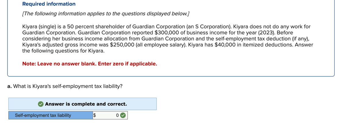 Required information
[The following information applies to the questions displayed below.]
Kiyara (single) is a 50 percent shareholder of Guardian Corporation (an S Corporation). Kiyara does not do any work for
Guardian Corporation. Guardian Corporation reported $300,000 of business income for the year (2023). Before
considering her business income allocation from Guardian Corporation and the self-employment tax deduction (if any),
Kiyara's adjusted gross income was $250,000 (all employee salary). Kiyara has $40,000 in itemized deductions. Answer
the following questions for Kiyara.
Note: Leave no answer blank. Enter zero if applicable.
a. What is Kiyara's self-employment tax liability?
Answer is complete and correct.
Self-employment tax liability
$
0