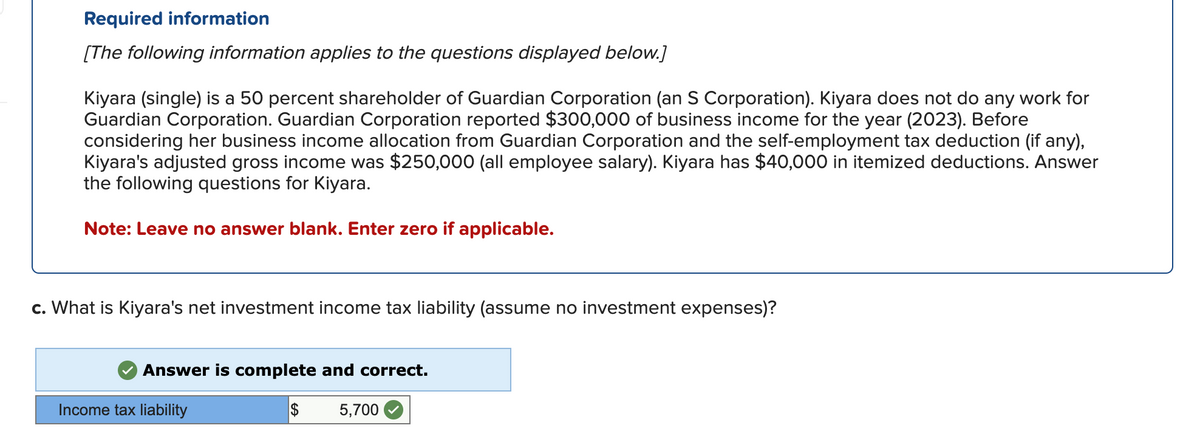 Required information
[The following information applies to the questions displayed below.]
Kiyara (single) is a 50 percent shareholder of Guardian Corporation (an S Corporation). Kiyara does not do any work for
Guardian Corporation. Guardian Corporation reported $300,000 of business income for the year (2023). Before
considering her business income allocation from Guardian Corporation and the self-employment tax deduction (if any),
Kiyara's adjusted gross income was $250,000 (all employee salary). Kiyara has $40,000 in itemized deductions. Answer
the following questions for Kiyara.
Note: Leave no answer blank. Enter zero if applicable.
c. What is Kiyara's net investment income tax liability (assume no investment expenses)?
Answer is complete and correct.
Income tax liability
$
5,700