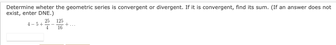 Determine wheter the geometric series is convergent or divergent. If it is convergent, find its sum. (If an answer does not
exist, enter DNE.)
25
4 – 5+
4
125
16
