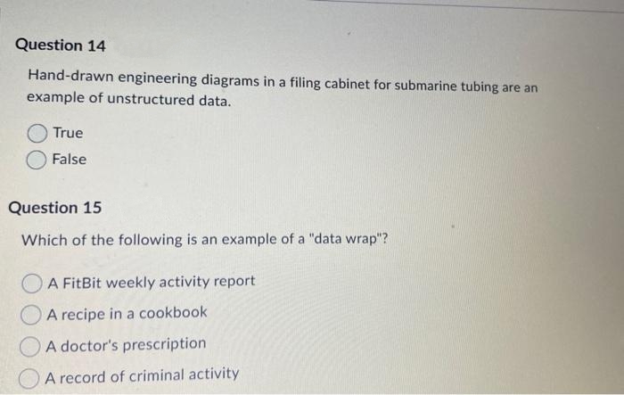 Question 14
Hand-drawn engineering diagrams in a filing cabinet for submarine tubing are an
example of unstructured data.
True
False
Question 15
Which of the following is an example of a "data wrap"?
O A FitBit weekly activity report
A recipe in a cookbook
A doctor's prescription
A record of criminal activity
