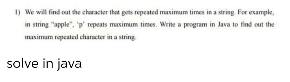 1) We will find out the character that gets repeated maximum times in a string. For example,
in string "apple", 'p' repeats maximum times. Write a program in Java to find out the
maximum repeated character in a string.
solve in java
